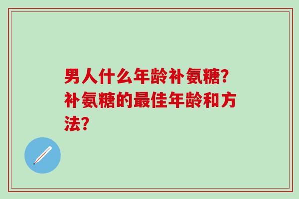 男人什么年龄补氨糖？补氨糖的最佳年龄和方法？-第1张图片-氨糖科普网