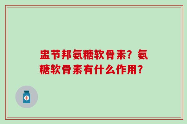 盅节邦氨糖软骨素？氨糖软骨素有什么作用？-第1张图片-氨糖科普网