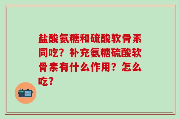 盐酸氨糖和硫酸软骨素同吃？补充氨糖硫酸软骨素有什么作用？怎么吃？-第1张图片-氨糖科普网