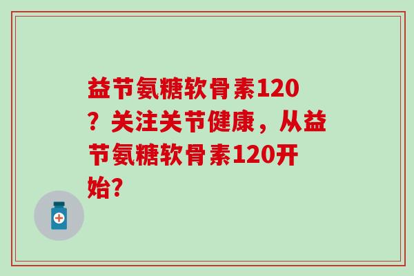 益节氨糖软骨素120？关注关节健康，从益节氨糖软骨素120开始？-第1张图片-氨糖科普网
