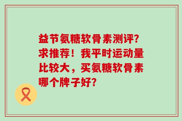 益节氨糖软骨素测评?求推荐!我平时运动量比较大,买氨糖软骨素哪个牌子好?-第1张图片-氨糖科普网 益节氨糖软骨素测评?求推荐!我平时运动量比较大,买氨糖软骨素哪个牌子好?-第1张图片-氨糖科普网