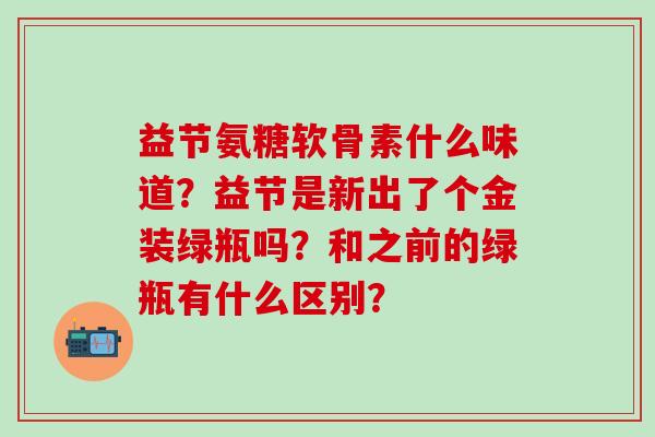 益节氨糖软骨素什么味道?益节是新出了个金装绿瓶吗?和之前的绿瓶有什么区别?-第1张图片-氨糖科普网 益节氨糖软骨素什么味道?益节是新出了个金装绿瓶吗?和之前的绿瓶有什么区别?-第1张图片-氨糖科普网