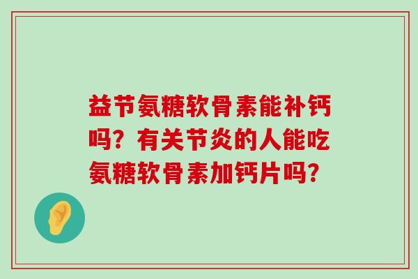 益节氨糖软骨素能补钙吗？有关节炎的人能吃氨糖软骨素加钙片吗？-第1张图片-氨糖科普网