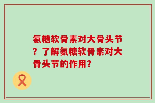氨糖软骨素对大骨头节？了解氨糖软骨素对大骨头节的作用？-第1张图片-氨糖科普网