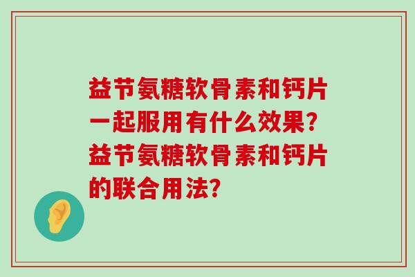 益节氨糖软骨素和钙片一起服用有什么效果？益节氨糖软骨素和钙片的联合用法？-第1张图片-氨糖科普网