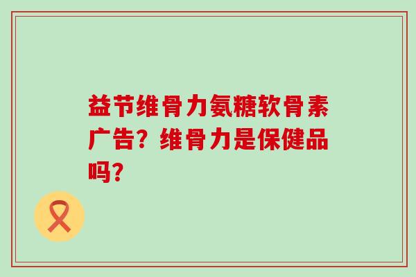 益节维骨力氨糖软骨素广告？维骨力是保健品吗？-第1张图片-氨糖科普网