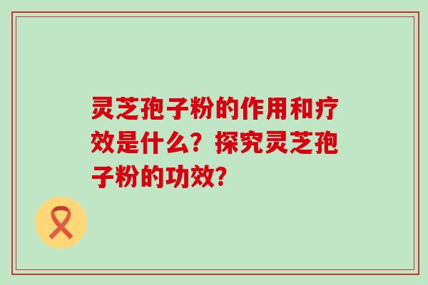 灵芝孢子粉的作用和疗效是什么?探究灵芝孢子粉的功效?-第1张图片-氨糖科普网 灵芝孢子粉的作用和疗效是什么?探究灵芝孢子粉的功效?-第1张图片-氨糖科普网