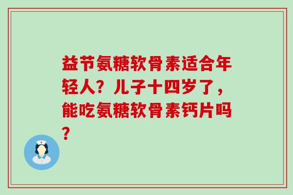 益节氨糖软骨素适合年轻人?儿子十四岁了,能吃氨糖软骨素钙片吗?-第1张图片-氨糖科普网 益节氨糖软骨素适合年轻人?儿子十四岁了,能吃氨糖软骨素钙片吗?-第1张图片-氨糖科普网