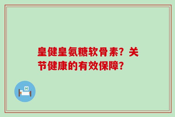 皇健皇氨糖软骨素？关节健康的有效保障？-第1张图片-氨糖科普网