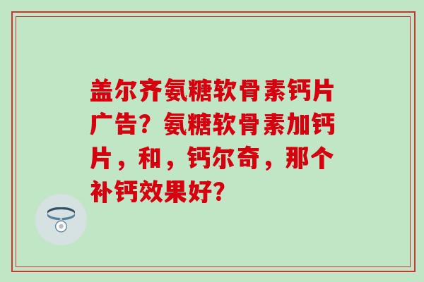 盖尔齐氨糖软骨素钙片广告?氨糖软骨素加钙片,和,钙尔奇,那个补钙效果好?-第1张图片-氨糖科普网 盖尔齐氨糖软骨素钙片广告?氨糖软骨素加钙片,和,钙尔奇,那个补钙效果好?-第1张图片-氨糖科普网
