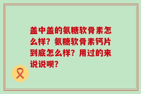 盖中盖的氨糖软骨素怎么样？氨糖软骨素钙片到底怎么样？用过的来说说呗？-第1张图片-氨糖科普网