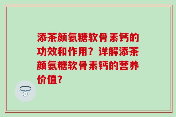 添茶颜氨糖软骨素钙的功效和作用？详解添茶颜氨糖软骨素钙的营养价值？-第1张图片-氨糖科普网