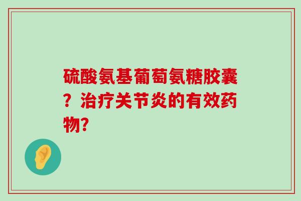硫酸氨基葡萄氨糖胶囊？治疗关节炎的有效药物？-第1张图片-氨糖科普网