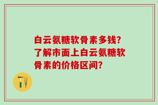 白云氨糖软骨素多钱？了解市面上白云氨糖软骨素的价格区间？-第1张图片-氨糖科普网
