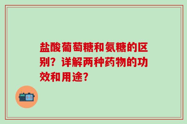 盐酸葡萄糖和氨糖的区别？详解两种药物的功效和用途？-第1张图片-氨糖科普网