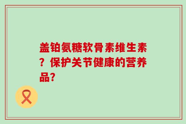盖铂氨糖软骨素维生素?保护关节健康的营养品?-第1张图片-氨糖科普网 盖铂氨糖软骨素维生素?保护关节健康的营养品?-第1张图片-氨糖科普网