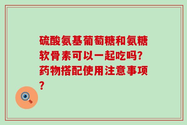 硫酸氨基葡萄糖和氨糖软骨素可以一起吃吗?药物搭配使用注意事项?-第1张图片-氨糖科普网 硫酸氨基葡萄糖和氨糖软骨素可以一起吃吗?药物搭配使用注意事项?-第1张图片-氨糖科普网
