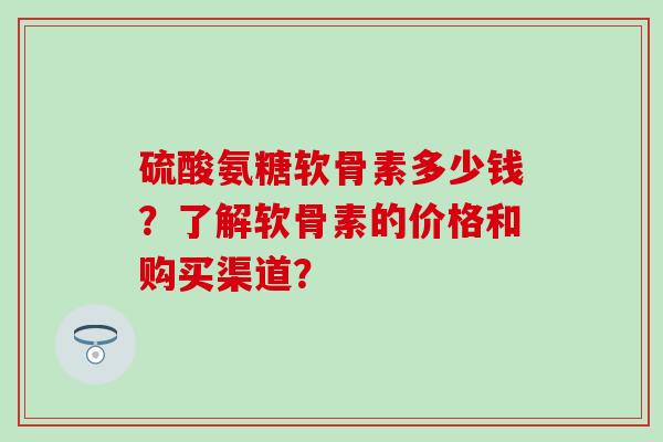 硫酸氨糖软骨素多少钱？了解软骨素的价格和购买渠道？-第1张图片-氨糖科普网