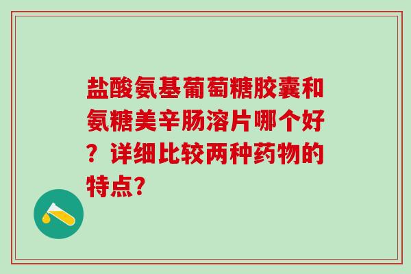 盐酸氨基葡萄糖胶囊和氨糖美辛肠溶片哪个好?详细比较两种药物的特点?-第1张图片-氨糖科普网 盐酸氨基葡萄糖胶囊和氨糖美辛肠溶片哪个好?详细比较两种药物的特点?-第1张图片-氨糖科普网