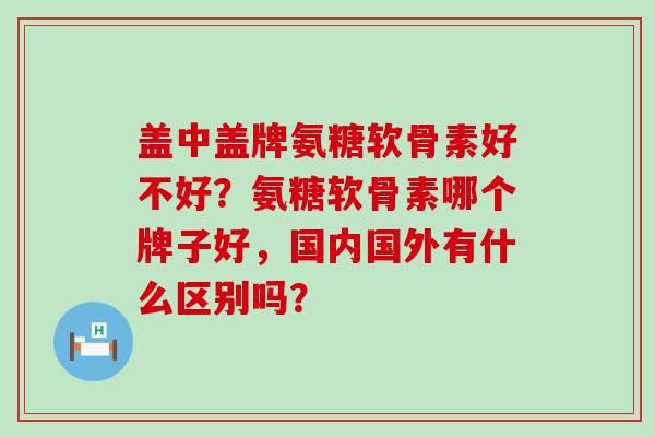 盖中盖牌氨糖软骨素好不好？氨糖软骨素哪个牌子好，国内国外有什么区别吗？-第1张图片-氨糖科普网
