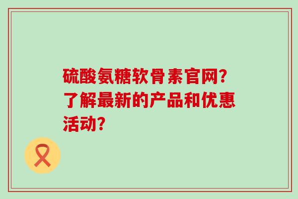 硫酸氨糖软骨素官网?了解最新的产品和优惠活动?-第1张图片-氨糖科普网 硫酸氨糖软骨素官网?了解最新的产品和优惠活动?-第1张图片-氨糖科普网