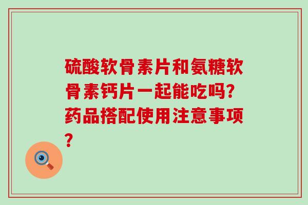 硫酸软骨素片和氨糖软骨素钙片一起能吃吗？药品搭配使用注意事项？-第1张图片-氨糖科普网