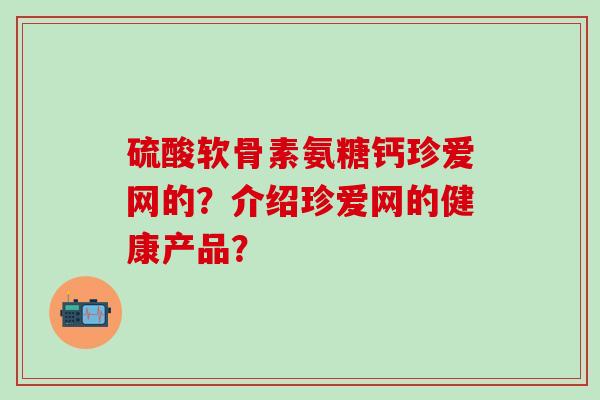 硫酸软骨素氨糖钙珍爱网的?介绍珍爱网的健康产品?-第1张图片-氨糖科普网 硫酸软骨素氨糖钙珍爱网的?介绍珍爱网的健康产品?-第1张图片-氨糖科普网