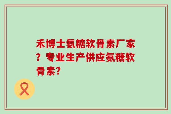 禾博士氨糖软骨素厂家？专业生产供应氨糖软骨素？-第1张图片-氨糖科普网