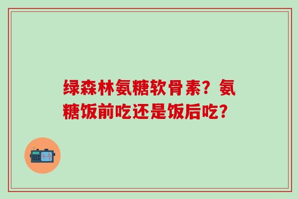 绿森林氨糖软骨素?氨糖饭前吃还是饭后吃?-第1张图片-氨糖科普网 绿森林氨糖软骨素?氨糖饭前吃还是饭后吃?-第1张图片-氨糖科普网