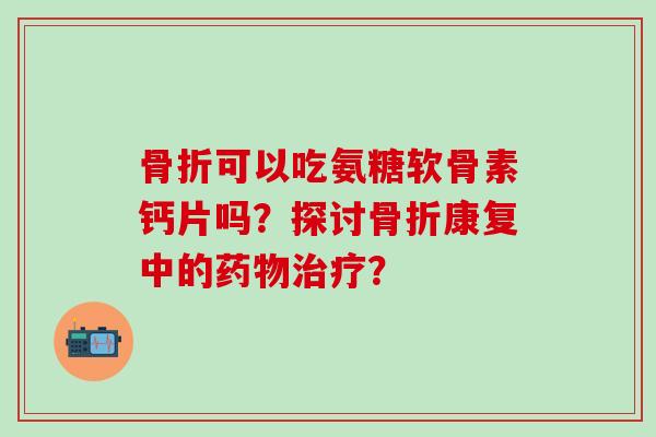 骨折可以吃氨糖软骨素钙片吗?探讨骨折康复中的药物治疗?-第1张图片-氨糖科普网 骨折可以吃氨糖软骨素钙片吗?探讨骨折康复中的药物治疗?-第1张图片-氨糖科普网