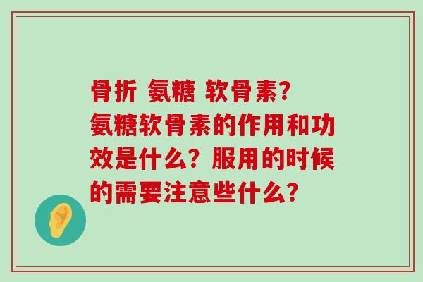 骨折 氨糖 软骨素？氨糖软骨素的作用和功效是什么？服用的时候的需要注意些什么？-第1张图片-氨糖科普网