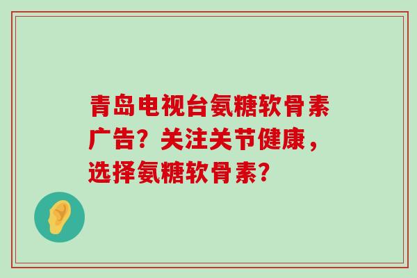 青岛电视台氨糖软骨素广告？关注关节健康，选择氨糖软骨素？-第1张图片-氨糖科普网