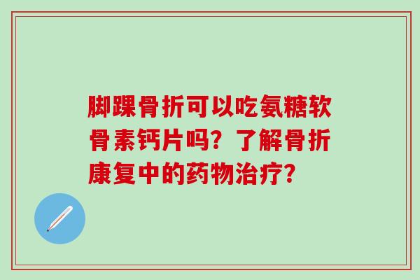 脚踝骨折可以吃氨糖软骨素钙片吗？了解骨折康复中的药物治疗？-第1张图片-氨糖科普网