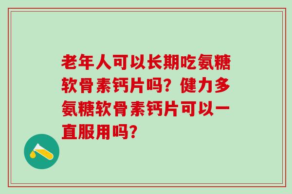 老年人可以长期吃氨糖软骨素钙片吗？健力多氨糖软骨素钙片可以一直服用吗？-第1张图片-氨糖科普网