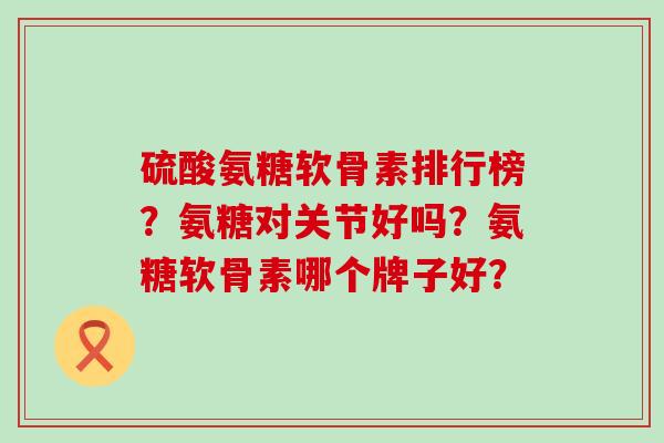 硫酸氨糖软骨素排行榜？氨糖对关节好吗？氨糖软骨素哪个牌子好？-第1张图片-氨糖科普网