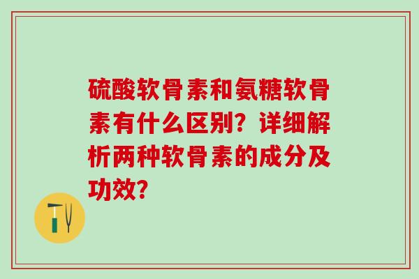 硫酸软骨素和氨糖软骨素有什么区别？详细解析两种软骨素的成分及功效？-第1张图片-氨糖科普网