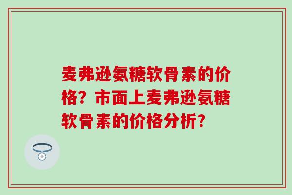 麦弗逊氨糖软骨素的价格?市面上麦弗逊氨糖软骨素的价格分析?-第1张图片-氨糖科普网 麦弗逊氨糖软骨素的价格?市面上麦弗逊氨糖软骨素的价格分析?-第1张图片-氨糖科普网
