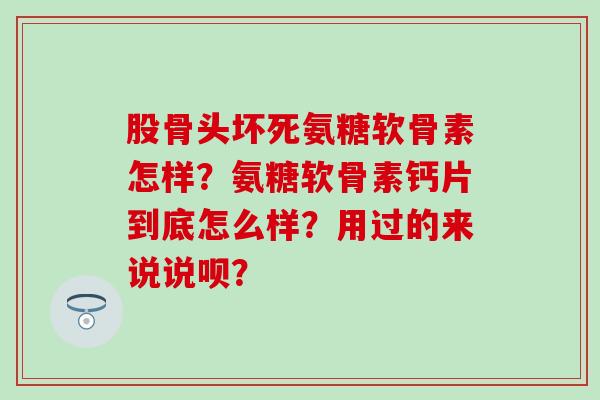 股骨头坏死氨糖软骨素怎样？氨糖软骨素钙片到底怎么样？用过的来说说呗？-第1张图片-氨糖科普网