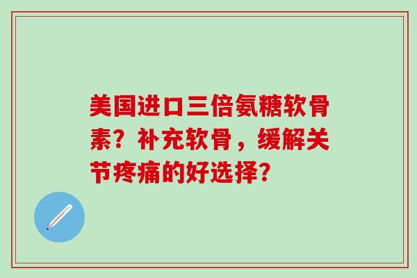 美国进口三倍氨糖软骨素?补充软骨,缓解关节疼痛的好选择?-第1张图片-氨糖科普网 美国进口三倍氨糖软骨素?补充软骨,缓解关节疼痛的好选择?-第1张图片-氨糖科普网