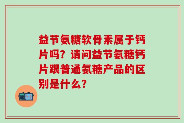 益节氨糖软骨素属于钙片吗？请问益节氨糖钙片跟普通氨糖产品的区别是什么？-第1张图片-氨糖科普网