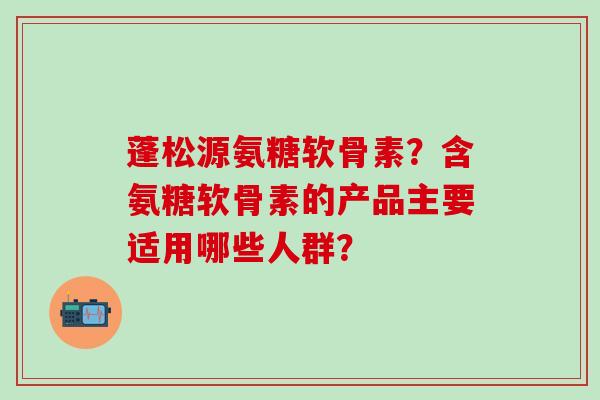蓬松源氨糖软骨素？含氨糖软骨素的产品主要适用哪些人群？-第1张图片-氨糖科普网