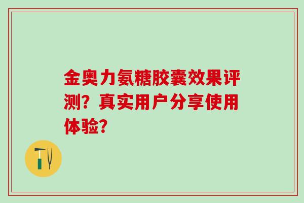 金奥力氨糖胶囊效果评测？真实用户分享使用体验？-第1张图片-氨糖科普网
