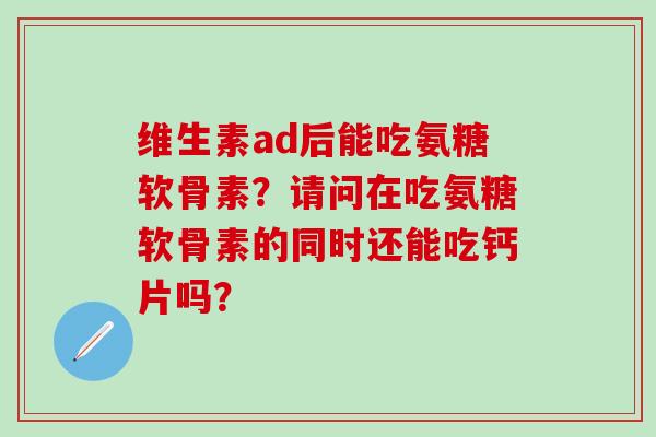 维生素ad后能吃氨糖软骨素？请问在吃氨糖软骨素的同时还能吃钙片吗？-第1张图片-氨糖科普网