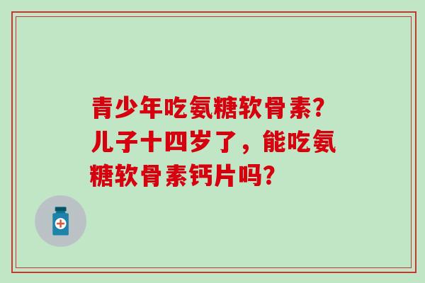 青少年吃氨糖软骨素?儿子十四岁了,能吃氨糖软骨素钙片吗?-第1张图片-氨糖科普网 青少年吃氨糖软骨素?儿子十四岁了,能吃氨糖软骨素钙片吗?-第1张图片-氨糖科普网