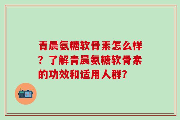 青晨氨糖软骨素怎么样?了解青晨氨糖软骨素的功效和适用人群?-第1张图片-氨糖科普网 青晨氨糖软骨素怎么样?了解青晨氨糖软骨素的功效和适用人群?-第1张图片-氨糖科普网