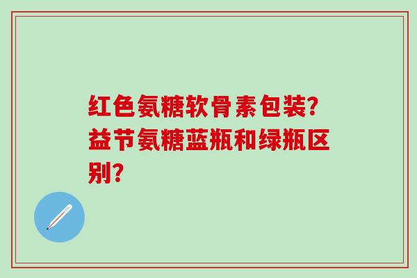 红色氨糖软骨素包装?益节氨糖蓝瓶和绿瓶区别?-第1张图片-氨糖科普网 红色氨糖软骨素包装?益节氨糖蓝瓶和绿瓶区别?-第1张图片-氨糖科普网
