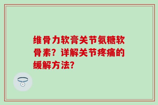 维骨力软膏关节氨糖软骨素？详解关节疼痛的缓解方法？-第1张图片-氨糖科普网