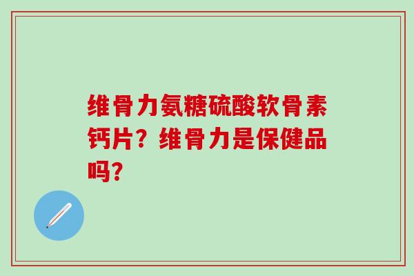 维骨力氨糖硫酸软骨素钙片？维骨力是保健品吗？-第1张图片-氨糖科普网