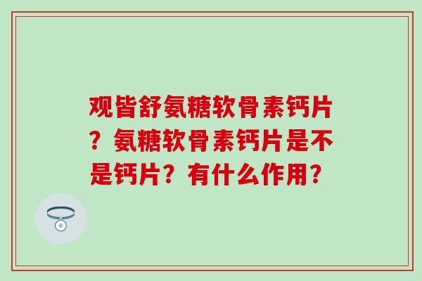 观皆舒氨糖软骨素钙片？氨糖软骨素钙片是不是钙片？有什么作用？-第1张图片-氨糖科普网