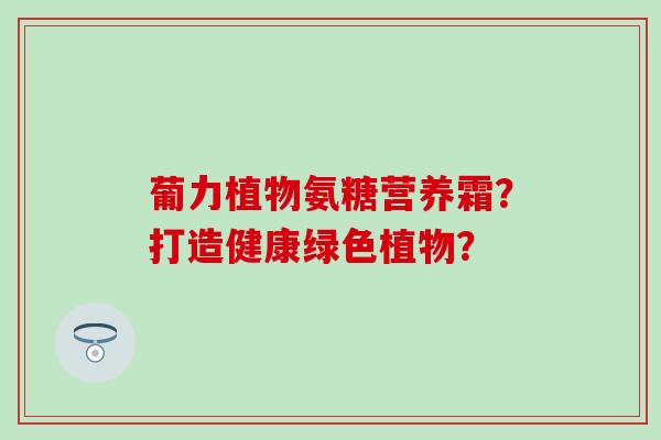 葡力植物氨糖营养霜？打造健康绿色植物？-第1张图片-氨糖科普网